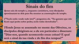 Sinais do fim
1Jesus saiu do templo e, enquanto caminhava, seus discípulos
aproximaram-se dele para lhe mostrar as construções do templo.
2"Vocês estão vendo tudo isto?", perguntou ele. "Eu garanto que não
ficará aqui pedra sobre pedra; serão todas derrubadas".
3Tendo Jesus se assentado no monte das Oliveiras, os
discípulos dirigiram-se a ele em particular e disseram:
"Dize-nos, quando acontecerão essas coisas? E qual
será o sinal da tua vinda e do fim dos tempos?"
 