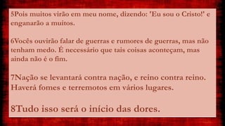 5Pois muitos virão em meu nome, dizendo: 'Eu sou o Cristo!' e
enganarão a muitos.
6Vocês ouvirão falar de guerras e rumores de guerras, mas não
tenham medo. É necessário que tais coisas aconteçam, mas
ainda não é o fim.
7Nação se levantará contra nação, e reino contra reino.
Haverá fomes e terremotos em vários lugares.
8Tudo isso será o início das dores.
 