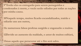 9"Então eles os entregarão para serem perseguidos e
condenados à morte, e vocês serão odiados por todas as nações
por minha causa.
10Naquele tempo, muitos ficarão escandalizados, trairão e
odiarão uns aos outros,
11e numerosos falsos profetas surgirão e enganarão a muitos.
12Devido ao aumento da maldade, o amor de muitos esfriará,
13mas aquele que perseverar até o fim será salvo.
 