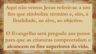Aqui não vemos Jesus referir-se a um
fim que simbolize término e, sim, à
finalidade, ao alvo, ao objetivo.
O Evangelho será pregado aos povos
para que as criaturas compreendam e
alcancem os fins superiores da vida.
 