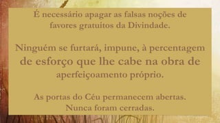 É necessário apagar as falsas noções de
favores gratuitos da Divindade.
Ninguém se furtará, impune, à percentagem
de esforço que lhe cabe na obra de
aperfeiçoamento próprio.
As portas do Céu permanecem abertas.
Nunca foram cerradas.
 