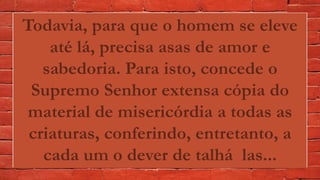 Todavia, para que o homem se eleve
até lá, precisa asas de amor e
sabedoria. Para isto, concede o
Supremo Senhor extensa cópia do
material de misericórdia a todas as
criaturas, conferindo, entretanto, a
cada um o dever de talhá las...
 