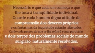 Necessário é que cada um conheça o que
lhe toca à tranqüilidade individual.
Guarde cada homem digna atitude de
compreensão dos deveres próprios
e os fantasmas da inquietude estarão afastados.
Cuide cada pessoa do que se lhe refira à conta particular
e dois terços dos problemas sociais do mundo
surgirão naturalmente resolvidos.
 