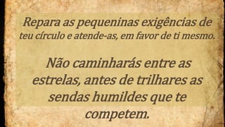 Repara as pequeninas exigências de
teu círculo e atende-as, em favor de ti mesmo.
Não caminharás entre as
estrelas, antes de trilhares as
sendas humildes que te
competem.
 