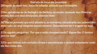 Entrada de Jesus em Jerusalém
28Depois de dizer isso, Jesus foi adiante, subindo para Jerusalém.
29Ao aproximar-se de Betfagé e de Betânia, no monte chamado das Oliveiras,
enviou dois dos seus discípulos, dizendo-lhes:
30"Vão ao povoado que está adiante e, ao entrarem, encontrarão um jumentinho
amarrado, no qual ninguém jamais montou. Desamarrem-no e tragam-no aqui.
31Se alguém perguntar: 'Por que o estão desamarrando?' digam-lhe: O Senhor
precisa dele".
32Os que tinham sido enviados foram e encontraram o animal exatamente como
ele lhes tinha dito.
 