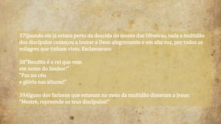 37Quando ele já estava perto da descida do monte das Oliveiras, toda a multidão
dos discípulos começou a louvar a Deus alegremente e em alta voz, por todos os
milagres que tinham visto. Exclamavam:
38"Bendito é o rei que vem
em nome do Senhor!"
"Paz no céu
e glória nas alturas!"
39Alguns dos fariseus que estavam no meio da multidão disseram a Jesus:
"Mestre, repreende os teus discípulos!"
 