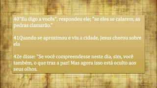 40"Eu digo a vocês", respondeu ele; "se eles se calarem, as
pedras clamarão."
41Quando se aproximou e viu a cidade, Jesus chorou sobre
ela
42e disse: "Se você compreendesse neste dia, sim, você
também, o que traz a paz! Mas agora isso está oculto aos
seus olhos.
 