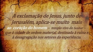 A exclamação de Jesus, junto de
Jerusalém, aplica-se muito mais
ao coração do homem – templo vivo do Senhor –
que à cidade de ordem material, destinada à ruína e
à desagregação nos setores da experiência.
 