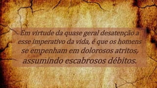 Em virtude da quase geral desatenção a
esse imperativo da vida, é que os homens
se empenham em dolorosos atritos,
assumindo escabrosos débitos.
 