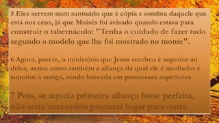 5 Eles servem num santuário que é cópia e sombra daquele que
está nos céus, já que Moisés foi avisado quando estava para
construir o tabernáculo: "Tenha o cuidado de fazer tudo
segundo o modelo que lhe foi mostrado no monte".
6 Agora, porém, o ministério que Jesus recebeu é superior ao
deles, assim como também a aliança da qual ele é mediador é
superior à antiga, sendo baseada em promessas superiores.
7 Pois, se aquela primeira aliança fosse perfeita,
não seria necessário procurar lugar para outra.
 