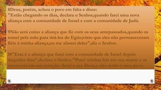 8Deus, porém, achou o povo em falta e disse:
"Estão chegando os dias, declara o Senhor,quando farei uma nova
aliança com a comunidade de Israel e com a comunidade de Judá.
9Não será como a aliança que fiz com os seus antepassados,quando os
tomei pela mão para tirá-los do Egito;visto que eles não permaneceram
fiéis à minha aliança,eu me afastei deles",diz o Senhor.
10"Esta é a aliança que farei com a comunidade de Israel depois
daqueles dias",declara o Senhor."Porei minhas leis em sua mente e as
escreverei em seu coração. Serei o seu Deus,e eles serão o meu povo.
 