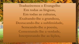 Traduziremos o Evangelho
Em todas as línguas,
Em todas as culturas,
Exaltando-lhe a grandeza,
Destacando-lhe a sublimidade,
Semeando-lhe a poesia,
Comentando lhe a verdade,
Interpretando lhe as lições,
 