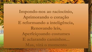 Impondo-nos ao raciocínio,
Aprimorando o coração
E reformando a inteligência,
Renovando leis,
Aperfeiçoando costumes
E aclarando caminhos...
Mas, virá o momento
 