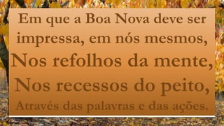 Em que a Boa Nova deve ser
impressa, em nós mesmos,
Nos refolhos da mente,
Nos recessos do peito,
Através das palavras e das ações.
 