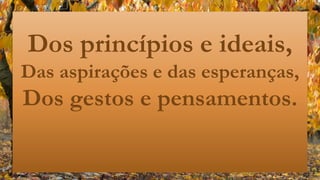 Dos princípios e ideais,
Das aspirações e das esperanças,
Dos gestos e pensamentos.
 