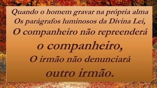 Quando o homem gravar na própria alma
Os parágrafos luminosos da Divina Lei,
O companheiro não repreenderá
o companheiro,
O irmão não denunciará
outro irmão.
 