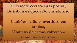 O cárcere cerrará suas portas,
Os tribunais quedarão em silêncio.
Canhões serão convertidos em
arados,
Homens de armas volverão à
sementeira do solo.
 