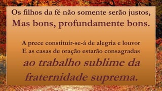 Os filhos da fé não somente serão justos,
Mas bons, profundamente bons.
A prece constituir-se-á de alegria e louvor
E as casas de oração estarão consagradas
ao trabalho sublime da
fraternidade suprema.
 