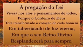 A pregação da Lei
Viverá nos atos e pensamentos de todos,
Porque o Cordeiro de Deus
Terá transformado o coração de cada homem
Em tabernáculo de luz eterna,
Em que o seu Reino Divino
Resplandecerá para sempre.
 