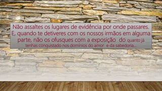 Não assaltes os lugares de evidência por onde passares.
E, quando te detiveres com os nossos irmãos em alguma
parte, não os ofusques com a exposição do quanto já
tenhas conquistado nos domínios do amor e da sabedoria...
 
