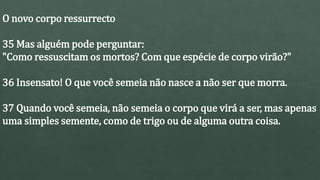 O novo corpo ressurrecto
35 Mas alguém pode perguntar:
"Como ressuscitam os mortos? Com que espécie de corpo virão?"
36 Insensato! O que você semeia não nasce a não ser que morra.
37 Quando você semeia, não semeia o corpo que virá a ser, mas apenas
uma simples semente, como de trigo ou de alguma outra coisa.
 