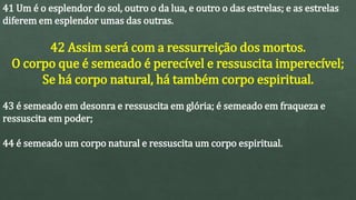 41 Um é o esplendor do sol, outro o da lua, e outro o das estrelas; e as estrelas
diferem em esplendor umas das outras.
42 Assim será com a ressurreição dos mortos.
O corpo que é semeado é perecível e ressuscita imperecível;
Se há corpo natural, há também corpo espiritual.
43 é semeado em desonra e ressuscita em glória; é semeado em fraqueza e
ressuscita em poder;
44 é semeado um corpo natural e ressuscita um corpo espiritual.
 