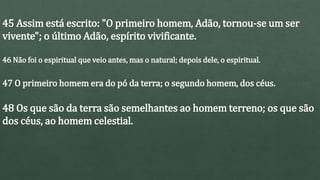 45 Assim está escrito: "O primeiro homem, Adão, tornou-se um ser
vivente"; o último Adão, espírito vivificante.
46 Não foi o espiritual que veio antes, mas o natural; depois dele, o espiritual.
47 O primeiro homem era do pó da terra; o segundo homem, dos céus.
48 Os que são da terra são semelhantes ao homem terreno; os que são
dos céus, ao homem celestial.
 
