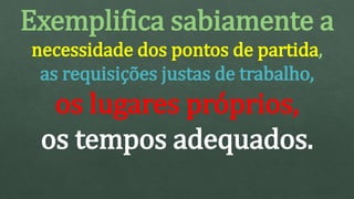 Exemplifica sabiamente a
necessidade dos pontos de partida,
as requisições justas de trabalho,
os lugares próprios,
os tempos adequados.
 