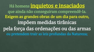Há homens inquietos e insaciados
que ainda não conseguiram compreendê-la.
Exigem as grandes obras de um dia para outro,
impõem medidas tirânicas
pela força das ordenações ou das armas
ou pretendem trair as leis profundas da Natureza;
 