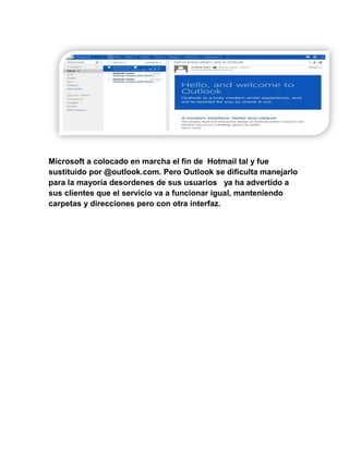 Microsoft a colocado en marcha el fin de Hotmail tal y fue
sustituido por @outlook.com. Pero Outlook se dificulta manejarlo
para la mayoría desordenes de sus usuarios ya ha advertido a
sus clientes que el servicio va a funcionar igual, manteniendo
carpetas y direcciones pero con otra interfaz.
 