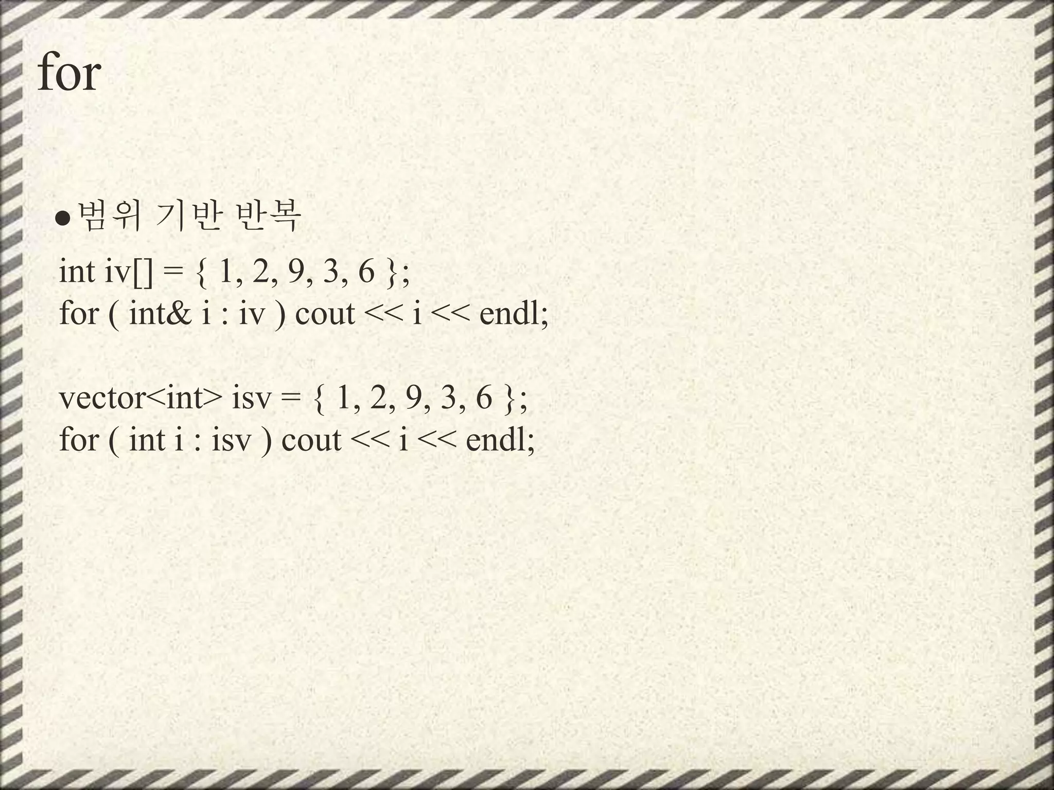 for
●범위 기반 반복
int iv[] = { 1, 2, 9, 3, 6 };
for ( int& i : iv ) cout << i << endl;
vector<int> isv = { 1, 2, 9, 3, 6 };
for ( int i : isv ) cout << i << endl;
 