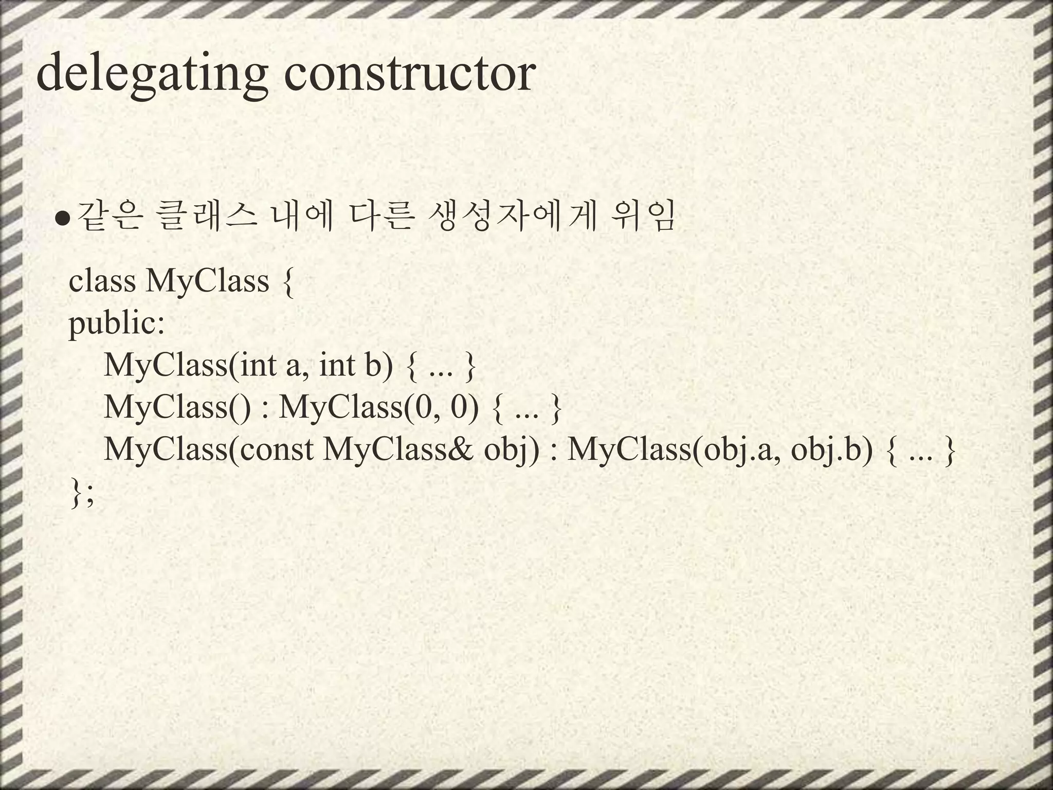 delegating constructor
●같은 클래스 내에 다른 생성자에게 위임
class MyClass {
public:
MyClass(int a, int b) { ... }
MyClass() : MyClass(0, 0) { ... }
MyClass(const MyClass& obj) : MyClass(obj.a, obj.b) { ... }
};
 