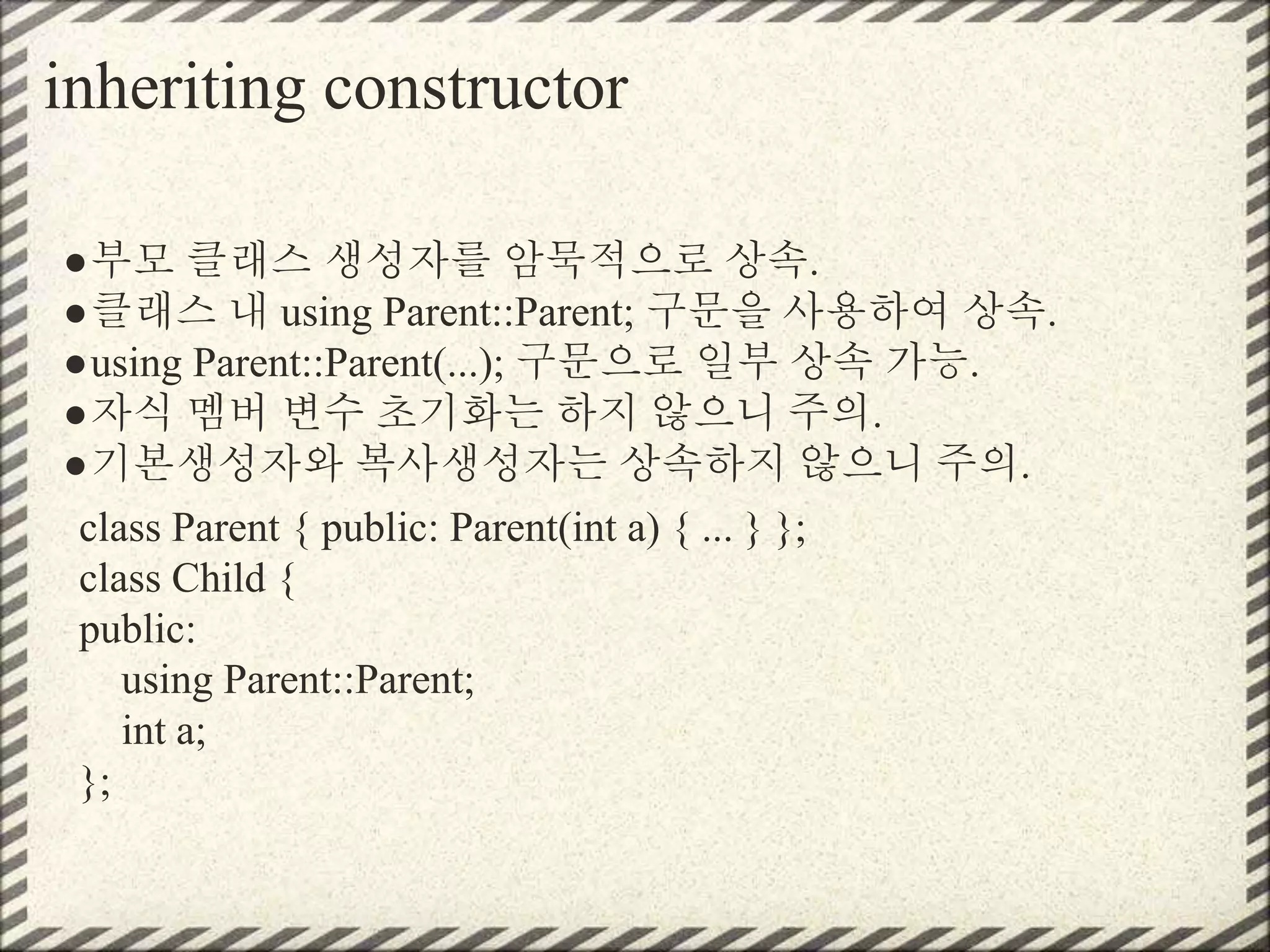 inheriting constructor
●부모 클래스 생성자를 암묵적으로 상속.
●클래스 내 using Parent::Parent; 구문을 사용하여 상속.
●using Parent::Parent(...); 구문으로 일부 상속 가능.
●자식 멤버 변수 초기화는 하지 않으니 주의.
●기본생성자와 복사생성자는 상속하지 않으니 주의.
class Parent { public: Parent(int a) { ... } };
class Child {
public:
using Parent::Parent;
int a;
};
 