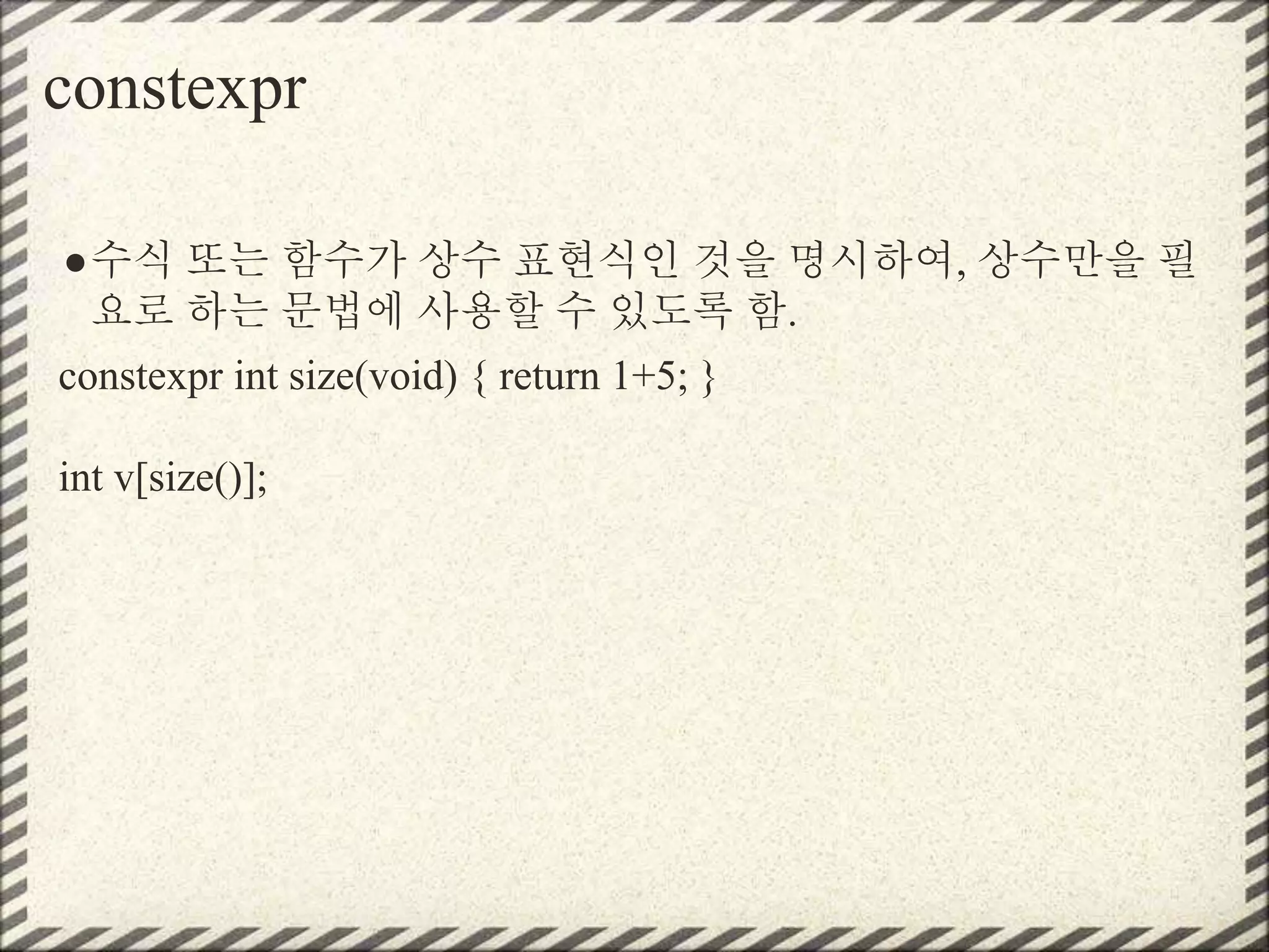 constexpr
●수식 또는 함수가 상수 표현식인 것을 명시하여, 상수만을 필
요로 하는 문법에 사용할 수 있도록 함.
constexpr int size(void) { return 1+5; }
int v[size()];
 