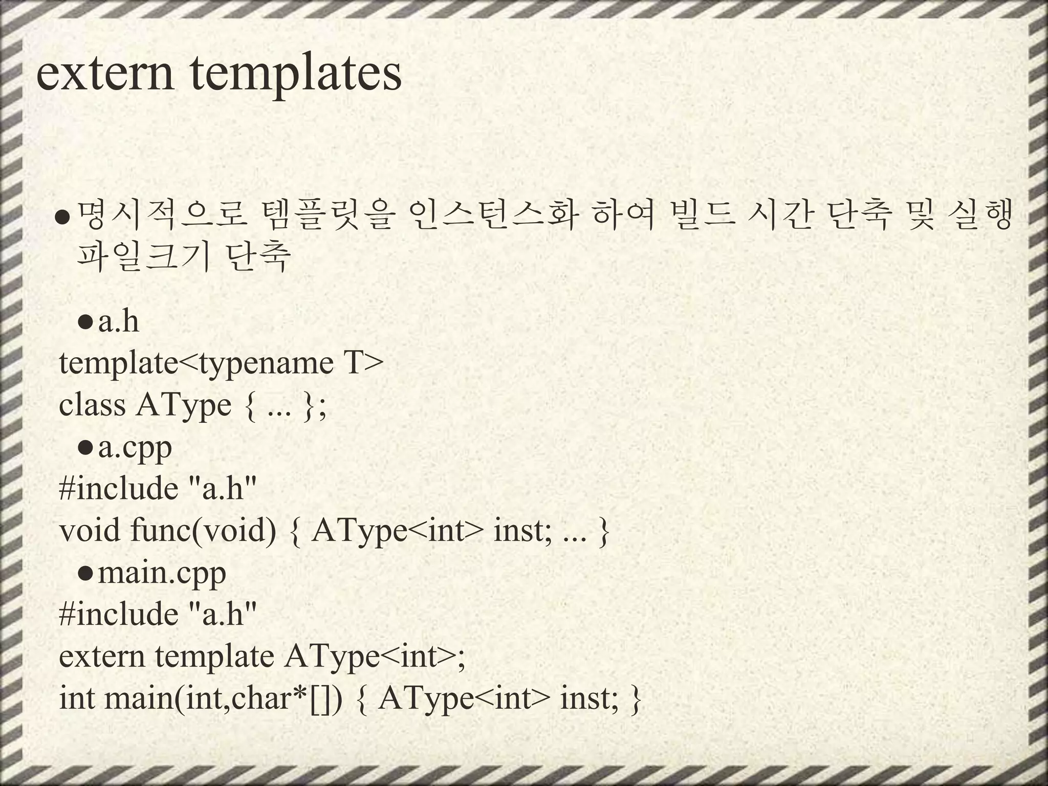 extern templates
●명시적으로 템플릿을 인스턴스화 하여 빌드 시간 단축 및 실행
파일크기 단축
●a.h
template<typename T>
class AType { ... };
●a.cpp
#include "a.h"
void func(void) { AType<int> inst; ... }
●main.cpp
#include "a.h"
extern template AType<int>;
int main(int,char*[]) { AType<int> inst; }
 
