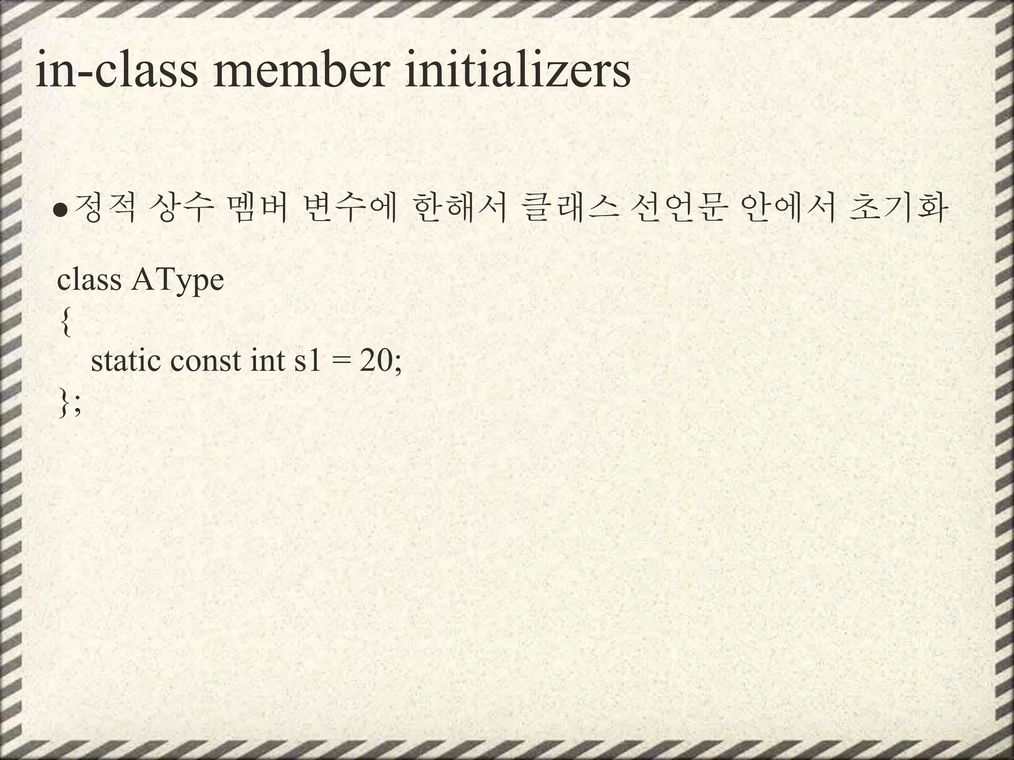 in-class member initializers
●정적 상수 멤버 변수에 한해서 클래스 선언문 안에서 초기화
class AType
{
static const int s1 = 20;
};
 