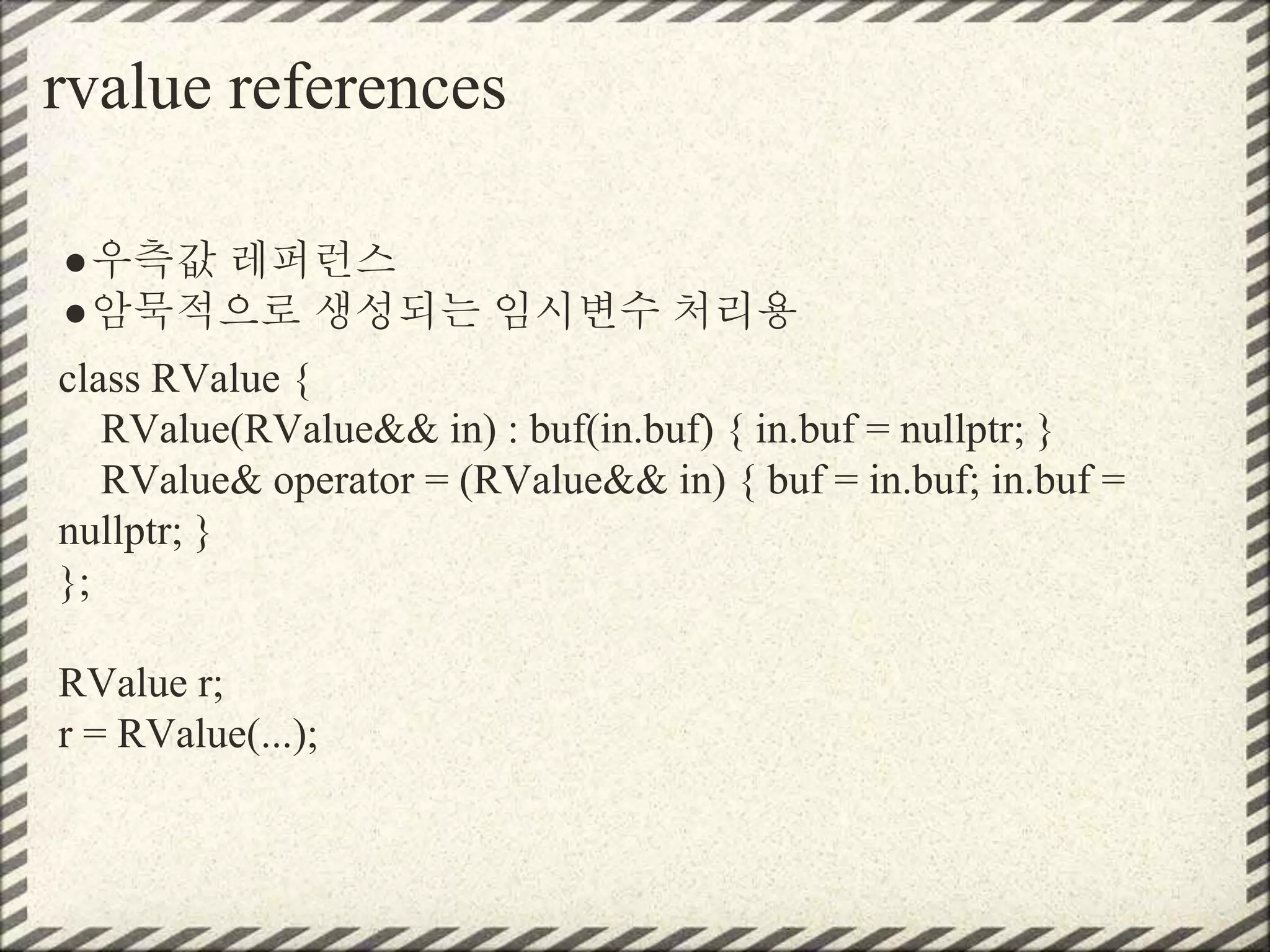 rvalue references
●우측값 레퍼런스
●암묵적으로 생성되는 임시변수 처리용
class RValue {
RValue(RValue&& in) : buf(in.buf) { in.buf = nullptr; }
RValue& operator = (RValue&& in) { buf = in.buf; in.buf =
nullptr; }
};
RValue r;
r = RValue(...);
 