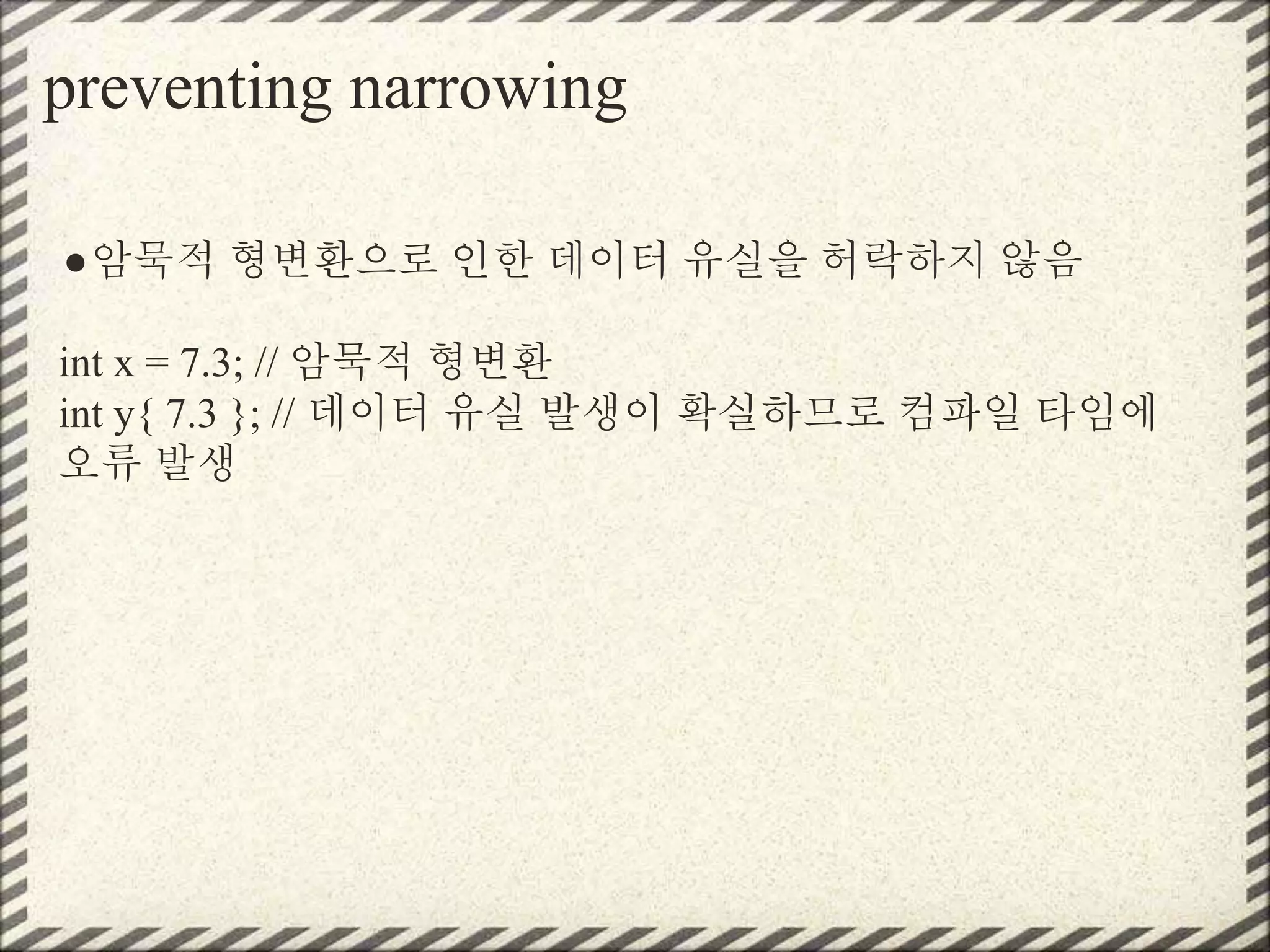 preventing narrowing
●암묵적 형변환으로 인한 데이터 유실을 허락하지 않음
int x = 7.3; // 암묵적 형변환
int y{ 7.3 }; // 데이터 유실 발생이 확실하므로 컴파일 타임에
오류 발생
 