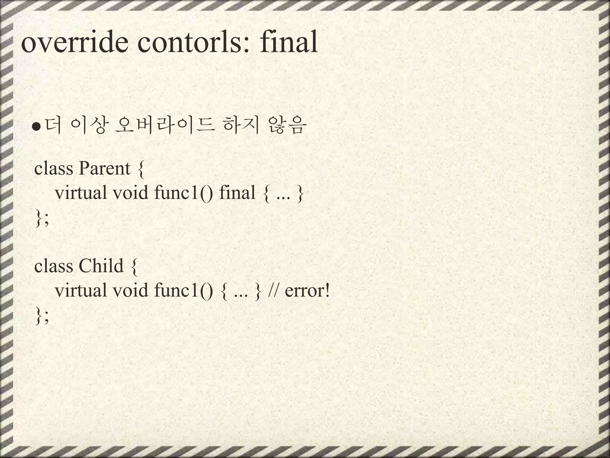 override contorls: final
●더 이상 오버라이드 하지 않음
class Parent {
virtual void func1() final { ... }
};
class Child {
virtual void func1() { ... } // error!
};
 