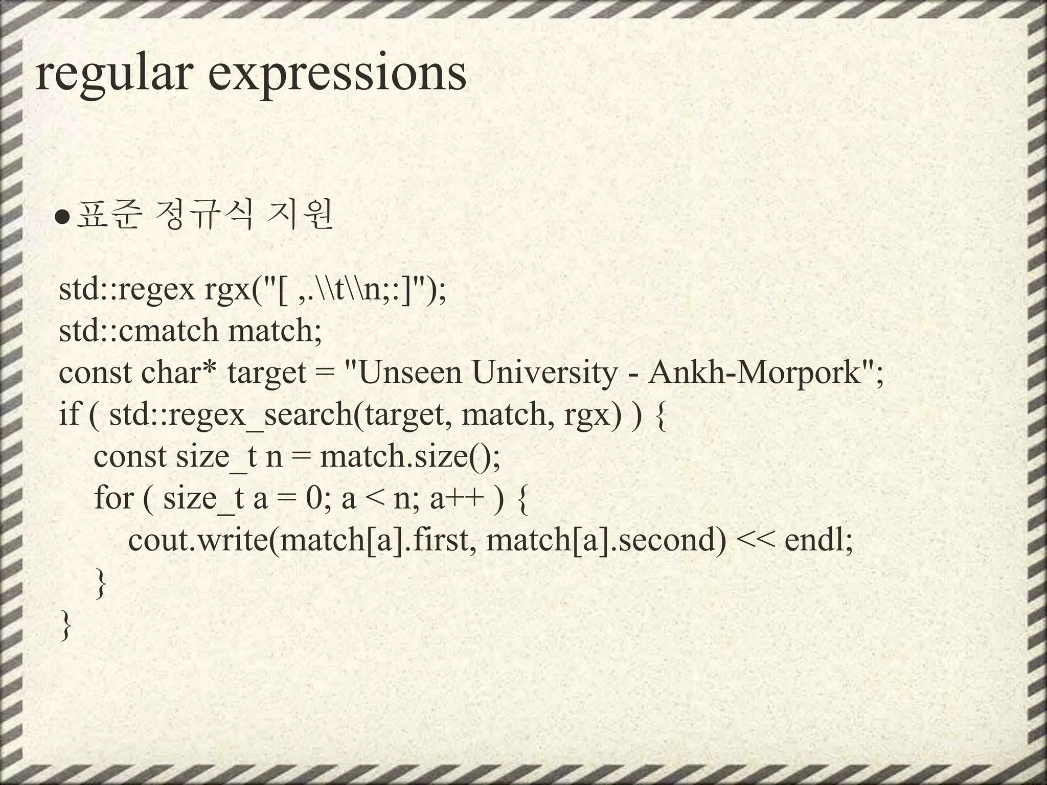 regular expressions
●표준 정규식 지원
std::regex rgx("[ ,.tn;:]");
std::cmatch match;
const char* target = "Unseen University - Ankh-Morpork";
if ( std::regex_search(target, match, rgx) ) {
const size_t n = match.size();
for ( size_t a = 0; a < n; a++ ) {
cout.write(match[a].first, match[a].second) << endl;
}
}
 