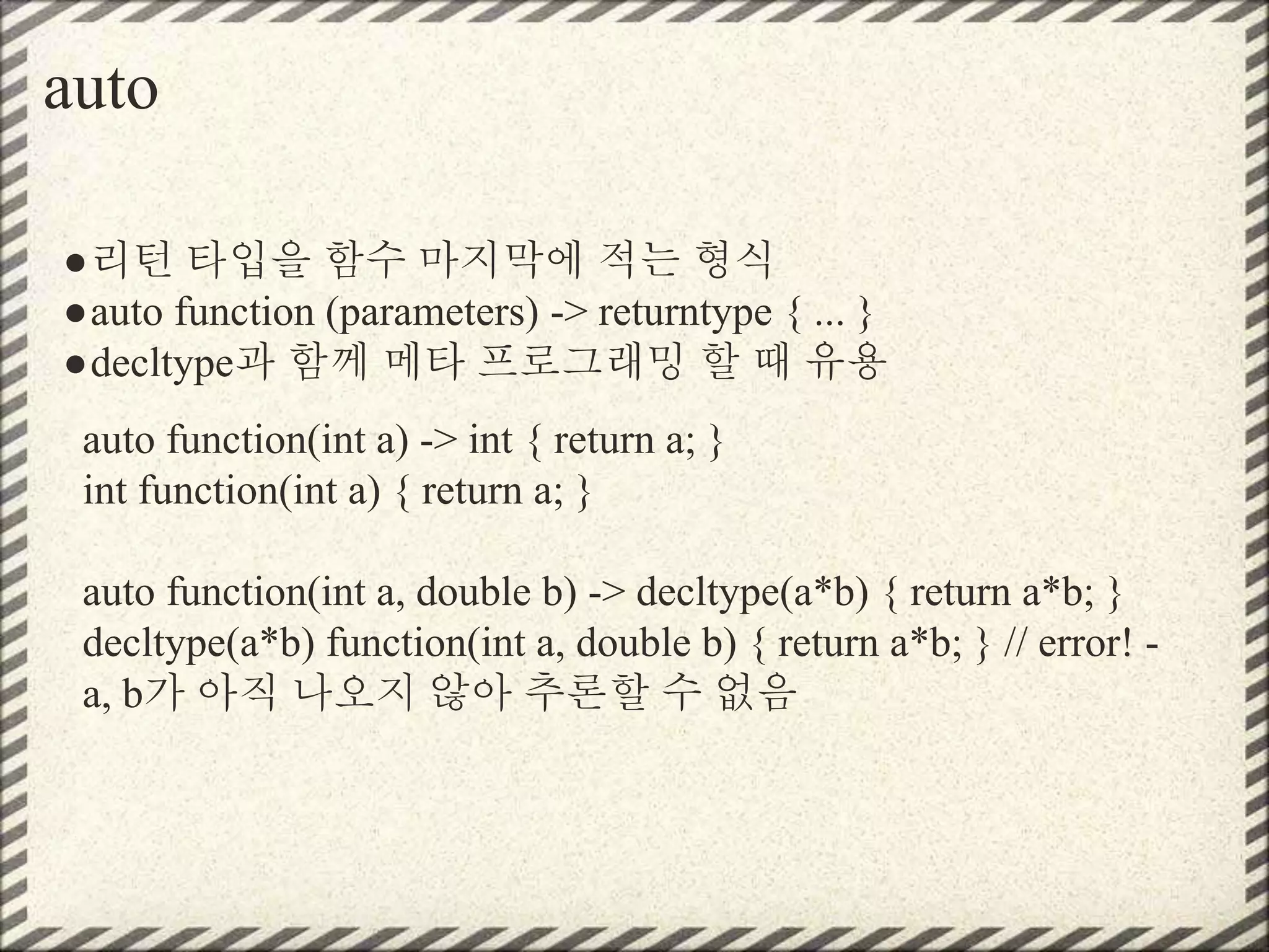 auto
●리턴 타입을 함수 마지막에 적는 형식
●auto function (parameters) -> returntype { ... }
●decltype과 함께 메타 프로그래밍 할 때 유용
auto function(int a) -> int { return a; }
int function(int a) { return a; }
auto function(int a, double b) -> decltype(a*b) { return a*b; }
decltype(a*b) function(int a, double b) { return a*b; } // error! -
a, b가 아직 나오지 않아 추론할 수 없음
 