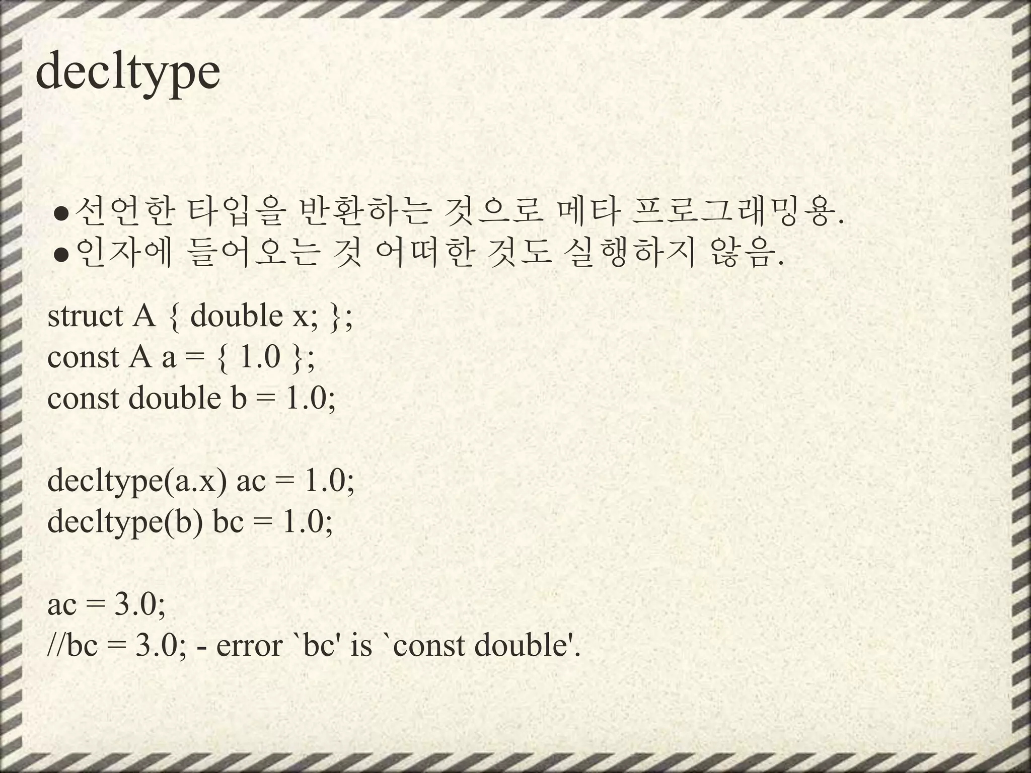 decltype
●선언한 타입을 반환하는 것으로 메타 프로그래밍용.
●인자에 들어오는 것 어떠한 것도 실행하지 않음.
struct A { double x; };
const A a = { 1.0 };
const double b = 1.0;
decltype(a.x) ac = 1.0;
decltype(b) bc = 1.0;
ac = 3.0;
//bc = 3.0; - error `bc' is `const double'.
 