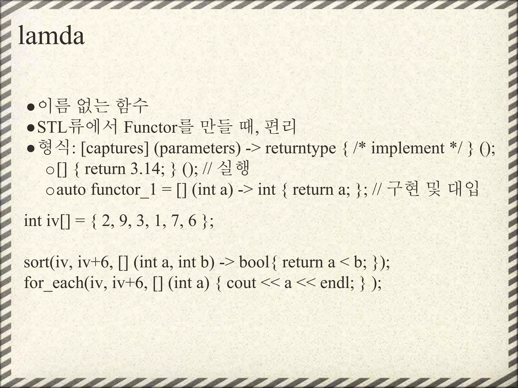 lamda
●이름 없는 함수
●STL류에서 Functor를 만들 때, 편리
●형식: [captures] (parameters) -> returntype { /* implement */ } ();
o[] { return 3.14; } (); // 실행
oauto functor_1 = [] (int a) -> int { return a; }; // 구현 및 대입
int iv[] = { 2, 9, 3, 1, 7, 6 };
sort(iv, iv+6, [] (int a, int b) -> bool{ return a < b; });
for_each(iv, iv+6, [] (int a) { cout << a << endl; } );
 