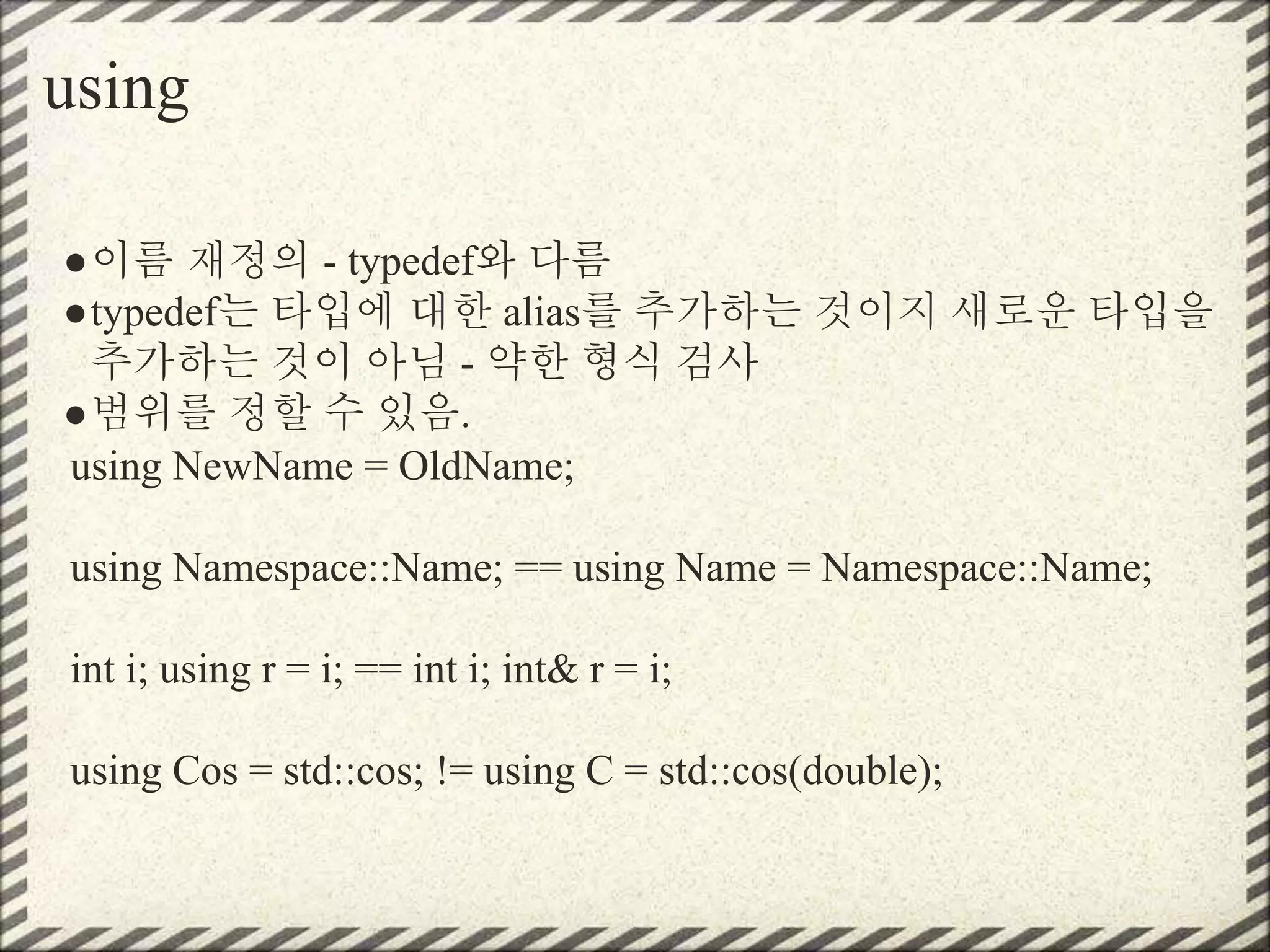 using
●이름 재정의 - typedef와 다름
●typedef는 타입에 대한 alias를 추가하는 것이지 새로운 타입을
추가하는 것이 아님 - 약한 형식 검사
●범위를 정할 수 있음.
using NewName = OldName;
using Namespace::Name; == using Name = Namespace::Name;
int i; using r = i; == int i; int& r = i;
using Cos = std::cos; != using C = std::cos(double);
 