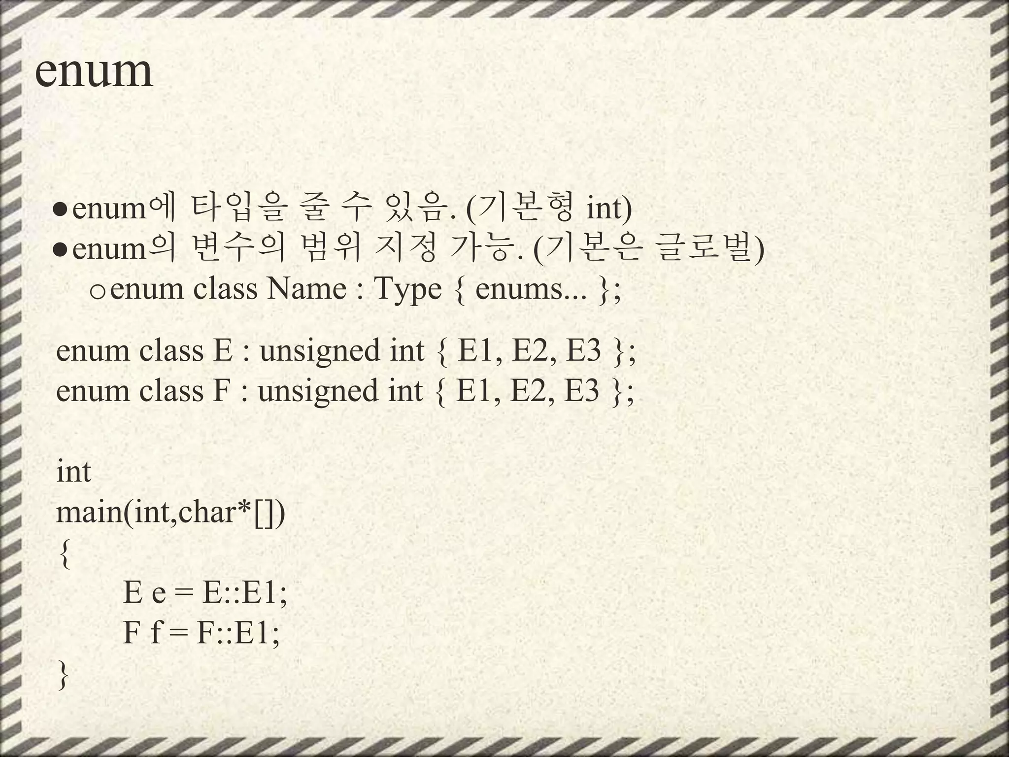 enum
●enum에 타입을 줄 수 있음. (기본형 int)
●enum의 변수의 범위 지정 가능. (기본은 글로벌)
oenum class Name : Type { enums... };
enum class E : unsigned int { E1, E2, E3 };
enum class F : unsigned int { E1, E2, E3 };
int
main(int,char*[])
{
E e = E::E1;
F f = F::E1;
}
 