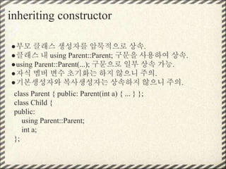 inheriting constructor
●부모 클래스 생성자를 암묵적으로 상속.
●클래스 내 using Parent::Parent; 구문을 사용하여 상속.
●using Parent::Parent(...); 구문으로 일부 상속 가능.
●자식 멤버 변수 초기화는 하지 않으니 주의.
●기본생성자와 복사생성자는 상속하지 않으니 주의.
class Parent { public: Parent(int a) { ... } };
class Child {
public:
using Parent::Parent;
int a;
};
 