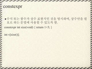 constexpr
●수식 또는 함수가 상수 표현식인 것을 명시하여, 상수만을 필
요로 하는 문법에 사용할 수 있도록 함.
constexpr int size(void) { return 1+5; }
int v[size()];
 