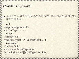 extern templates
●명시적으로 템플릿을 인스턴스화 하여 빌드 시간 단축 및 실행
파일크기 단축
●a.h
template<typename T>
class AType { ... };
●a.cpp
#include "a.h"
void func(void) { AType<int> inst; ... }
●main.cpp
#include "a.h"
extern template AType<int>;
int main(int,char*[]) { AType<int> inst; }
 