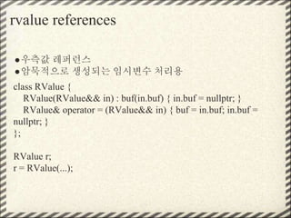 rvalue references
●우측값 레퍼런스
●암묵적으로 생성되는 임시변수 처리용
class RValue {
RValue(RValue&& in) : buf(in.buf) { in.buf = nullptr; }
RValue& operator = (RValue&& in) { buf = in.buf; in.buf =
nullptr; }
};
RValue r;
r = RValue(...);
 
