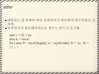 auto
●대입하는 값 형태에 따라 컴파일러가 판단하여 변수타입을 정
의함.
●컴파일러가 판단해야하므로 변수는 반드시 초기화.
auto i = 10; // int
auto k; // error!
for ( auto ib = mystl.begin(), ie = mystl.end(); ib != ie; ib++
) { ... }
 